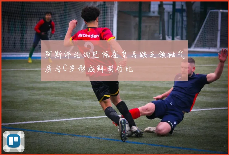 阿斯评论姆巴佩在皇马缺乏领袖气质与C罗形成鲜明对比