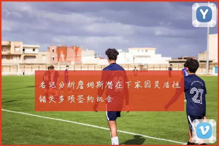 名记分析詹姆斯潜在下家因灵活性错失多项签约机会