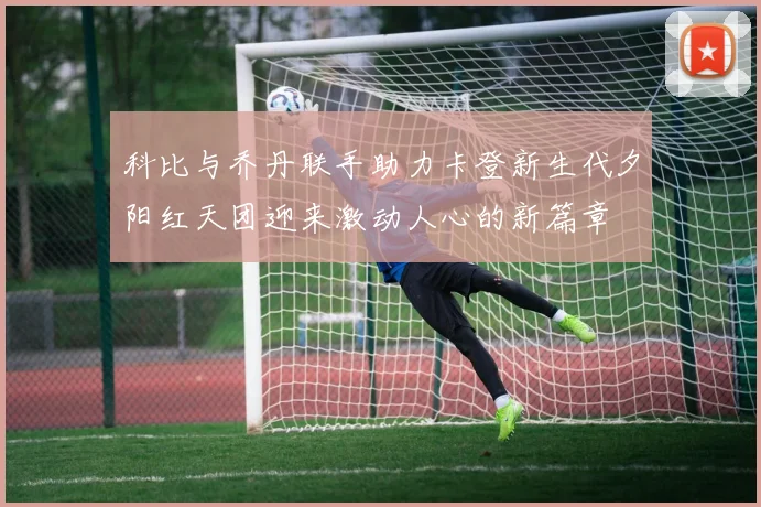 科比与乔丹联手助力卡登新生代夕阳红天团迎来激动人心的新篇章