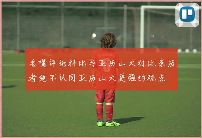 名嘴评论科比与亚历山大对比亲历者绝不认同亚历山大更强的观点