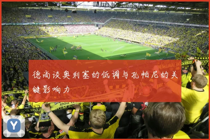 德尚谈奥利塞的低调与孔帕尼的关键影响力