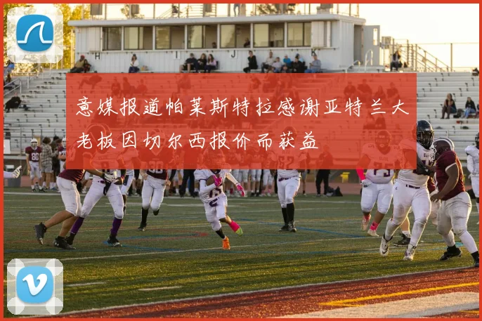 意媒报道帕莱斯特拉感谢亚特兰大老板因切尔西报价而获益