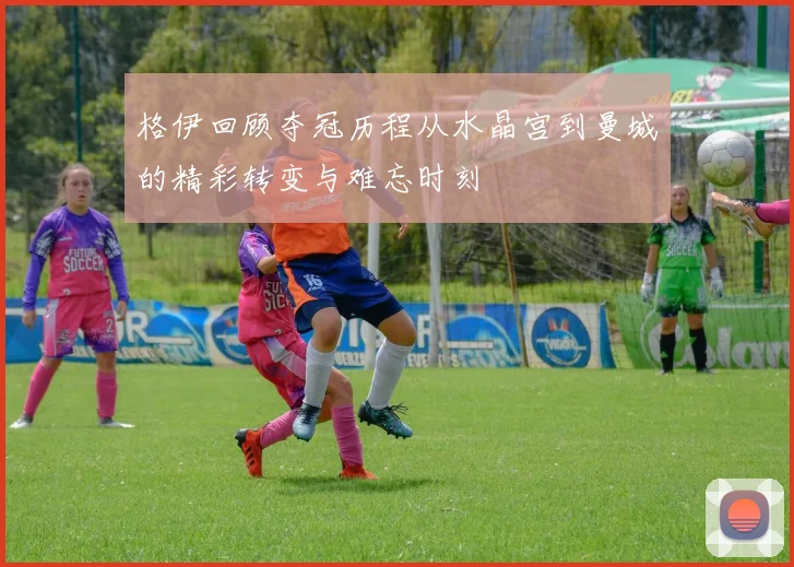 格伊回顾夺冠历程从水晶宫到曼城的精彩转变与难忘时刻