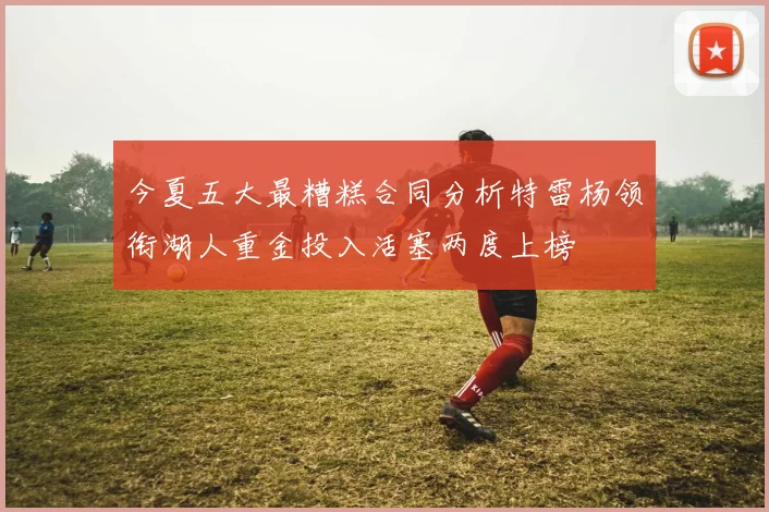 今夏五大最糟糕合同分析特雷杨领衔湖人重金投入活塞两度上榜