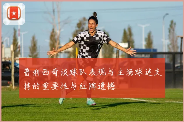 普利西奇谈球队表现与主场球迷支持的重要性与红牌遗憾