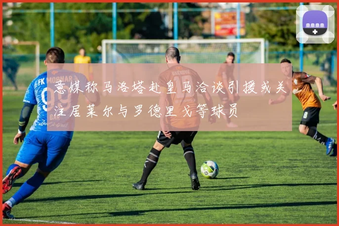 意媒称马洛塔赴皇马洽谈引援或关注居莱尔与罗德里戈等球员