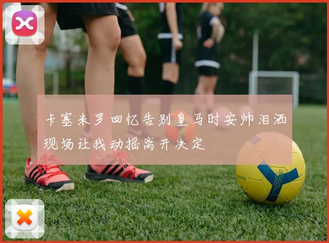 卡塞米罗回忆告别皇马时安帅泪洒现场让我动摇离开决定