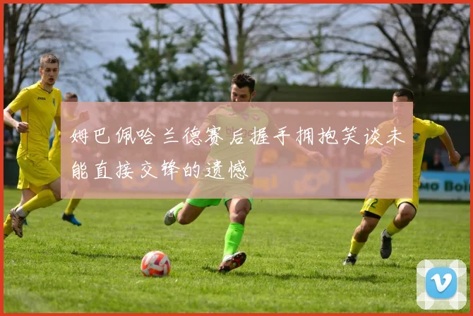 姆巴佩哈兰德赛后握手拥抱笑谈未能直接交锋的遗憾