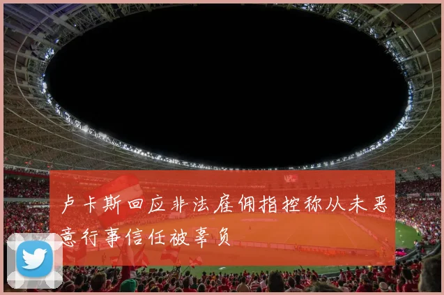 卢卡斯回应非法雇佣指控称从未恶意行事信任被辜负