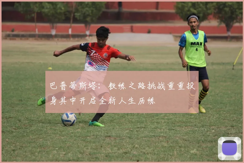 巴普蒂斯塔：教练之路挑战重重投身其中开启全新人生历练