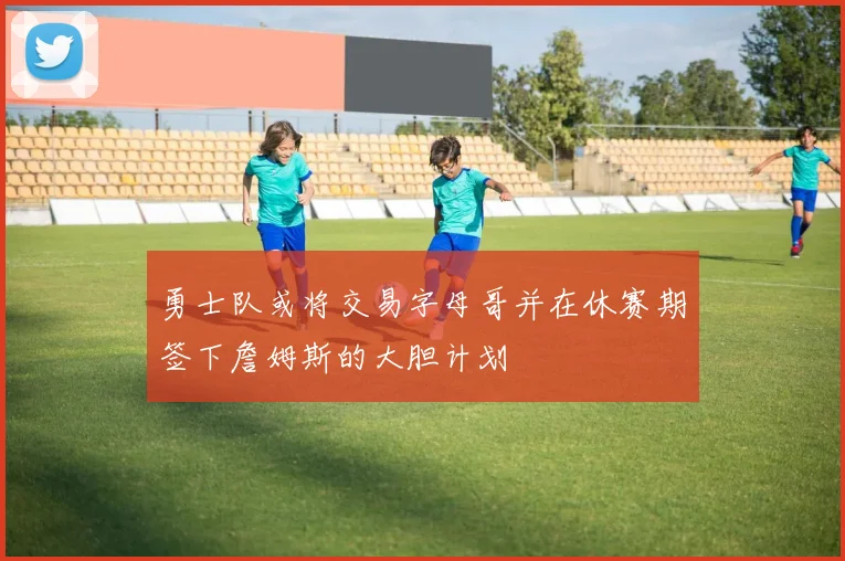 勇士队或将交易字母哥并在休赛期签下詹姆斯的大胆计划