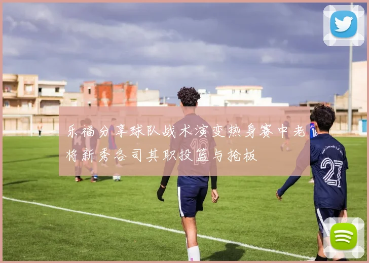 乐福分享球队战术演变热身赛中老将新秀各司其职投篮与抢板