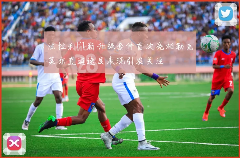 法拉利F1新升级套件首次亮相勒克莱尔直道速度表现引发关注