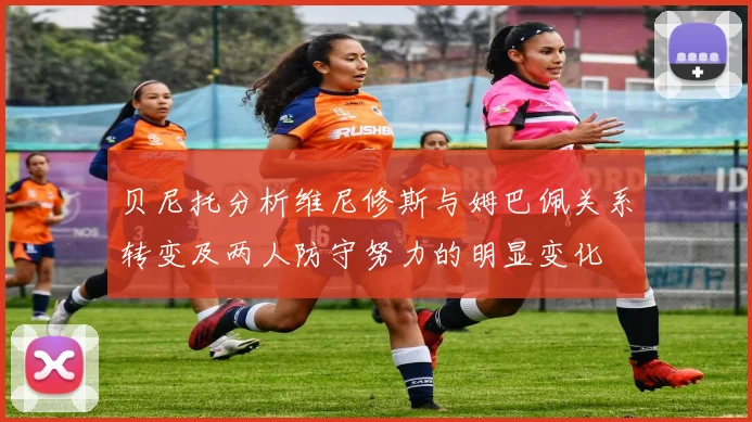 贝尼托分析维尼修斯与姆巴佩关系转变及两人防守努力的明显变化