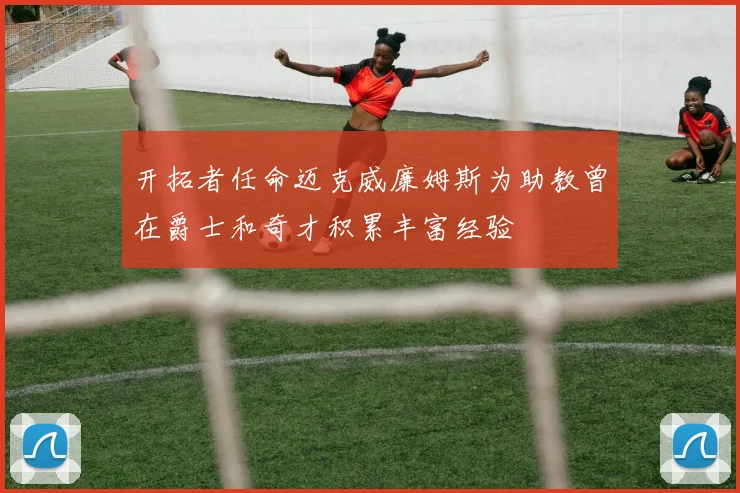 开拓者任命迈克威廉姆斯为助教曾在爵士和奇才积累丰富经验
