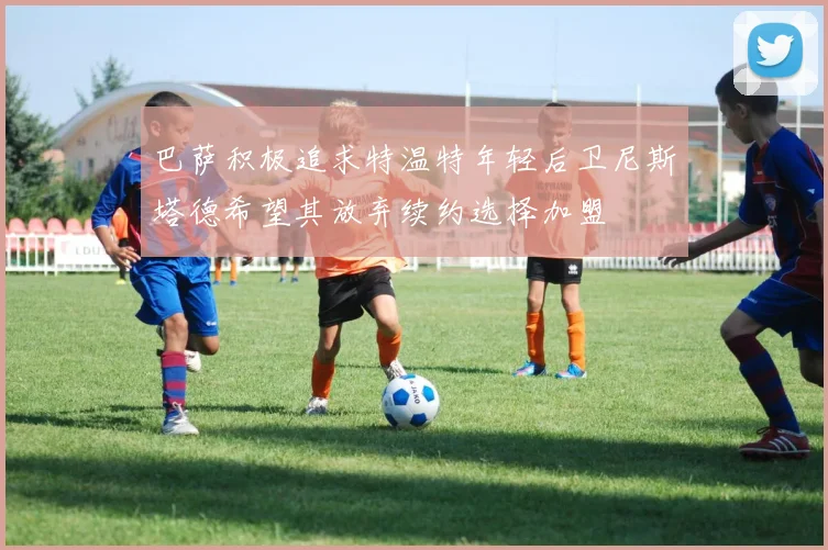 巴萨积极追求特温特年轻后卫尼斯塔德希望其放弃续约选择加盟