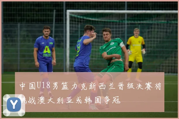 中国U18男篮力克新西兰晋级决赛将挑战澳大利亚或韩国争冠