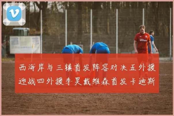 西海岸与三镇首发阵容对决五外援迎战四外援李昊戴维森首发卡迪斯出战