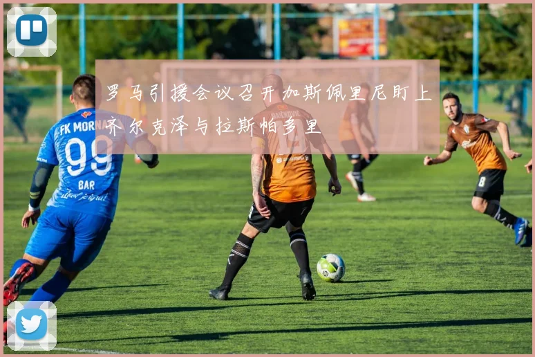 罗马引援会议召开加斯佩里尼盯上齐尔克泽与拉斯帕多里