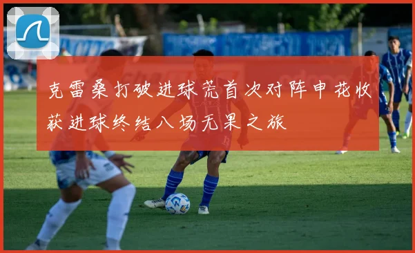 克雷桑打破进球荒首次对阵申花收获进球终结八场无果之旅