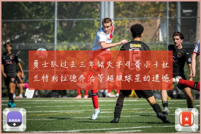 勇士队过去三年错失字母哥小卡杜兰特利拉德乔治等超级球星的遗憾回顾