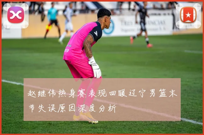赵继伟热身赛表现回暖辽宁男篮末节失误原因深度分析