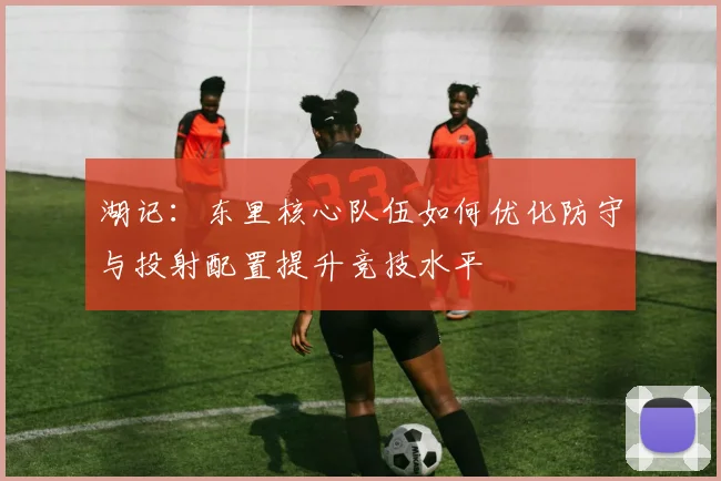 湖记：东里核心队伍如何优化防守与投射配置提升竞技水平