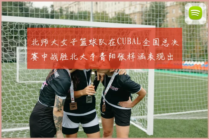 北师大女子篮球队在CUBAL全国总决赛中战胜北大李青阳张梓涵表现出色助力胜利