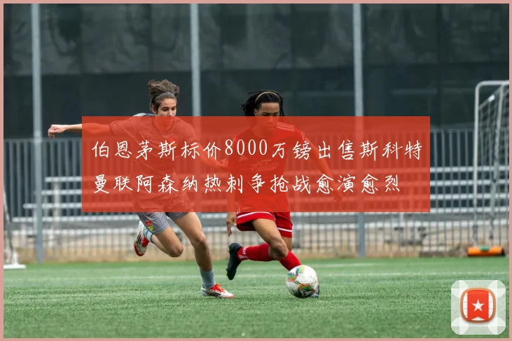 伯恩茅斯标价8000万镑出售斯科特曼联阿森纳热刺争抢战愈演愈烈