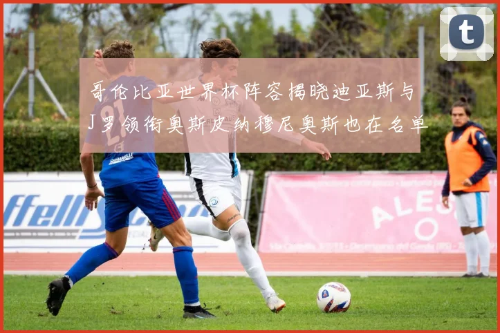 哥伦比亚世界杯阵容揭晓迪亚斯与J罗领衔奥斯皮纳穆尼奥斯也在名单中